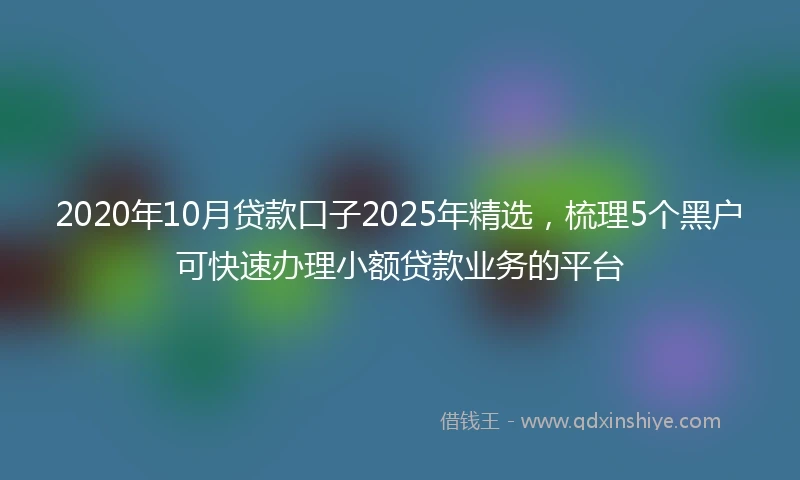 2020年10月贷款口子2025年精选，梳理5个黑户可快速办理小额贷款业务的平台