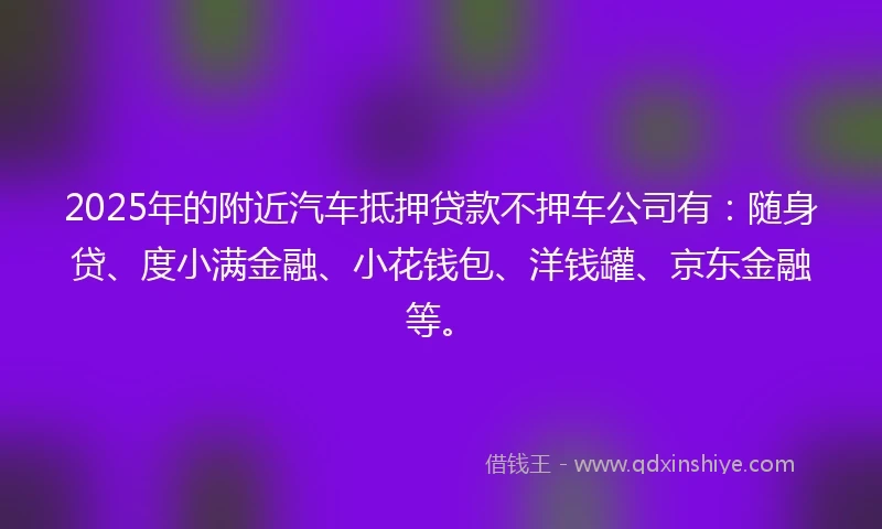 2025年的附近汽车抵押贷款不押车公司有：随身贷、度小满金融、小花钱包、洋钱罐、京东金融等。