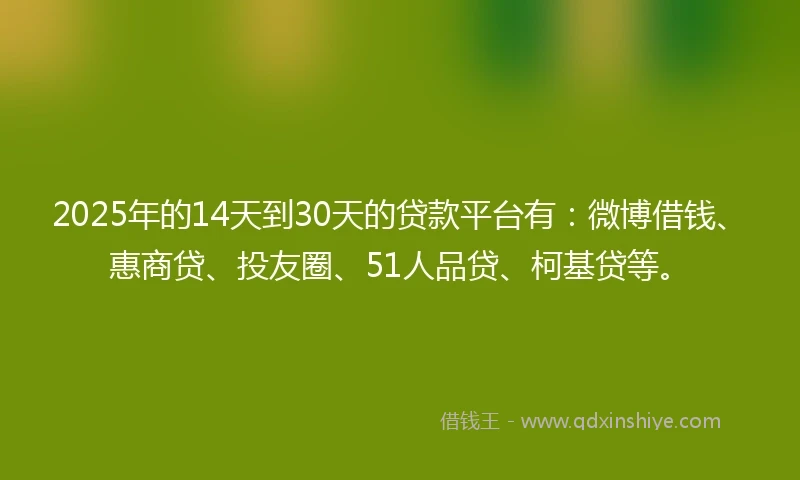 2025年的14天到30天的贷款平台有：微博借钱、惠商贷、投友圈、51人品贷、柯基贷等。