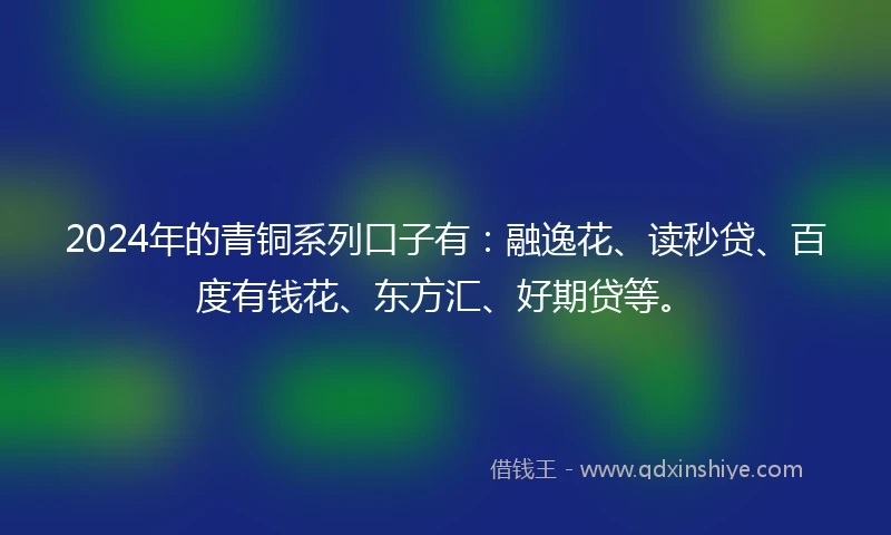 2024年的青铜系列口子有：融逸花、读秒贷、百度有钱花、东方汇、好期贷等。