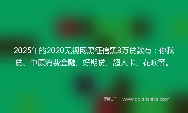 2025年的2020无视网黑征信黑3万贷款有：你我贷、中原消费金融、好期贷、超人卡、花呗等。