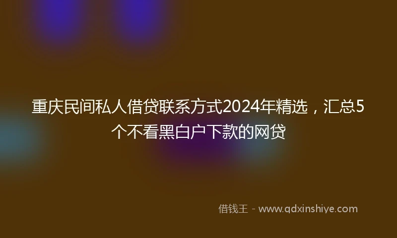 重庆民间私人借贷联系方式2024年精选，汇总5个不看黑白户下款的网贷