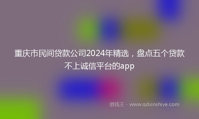 重庆市民间贷款公司2024年精选，盘点五个贷款不上诚信平台的app