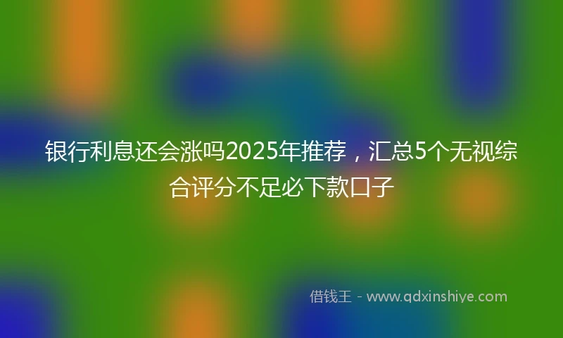 银行利息还会涨吗2025年推荐，汇总5个无视综合评分不足必下款口子