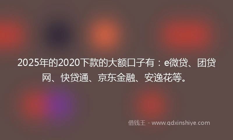 2025年的2020下款的大额口子有：e微贷、团贷网、快贷通、京东金融、安逸花等。