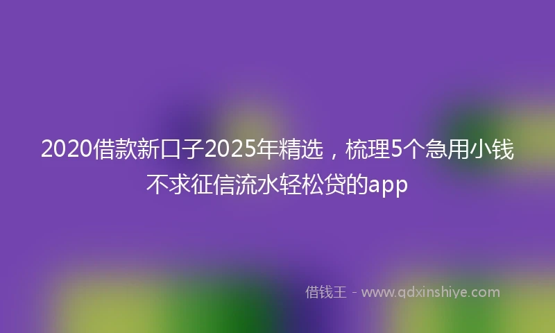 2020借款新口子2025年精选，梳理5个急用小钱不求征信流水轻松贷的app