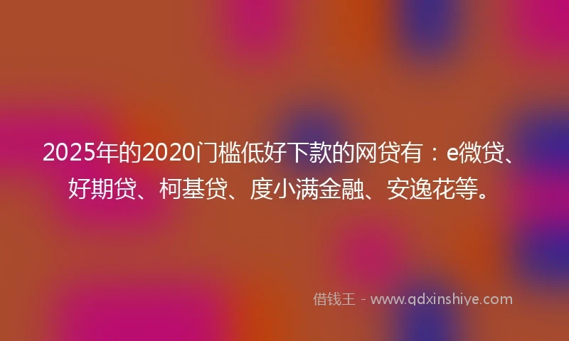 2025年的2020门槛低好下款的网贷有：e微贷、好期贷、柯基贷、度小满金融、安逸花等。