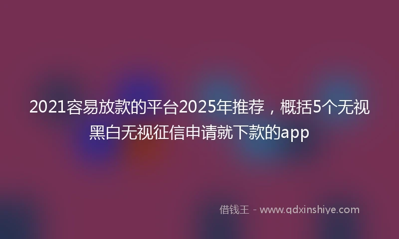 2021容易放款的平台2025年推荐，概括5个无视黑白无视征信申请就下款的app