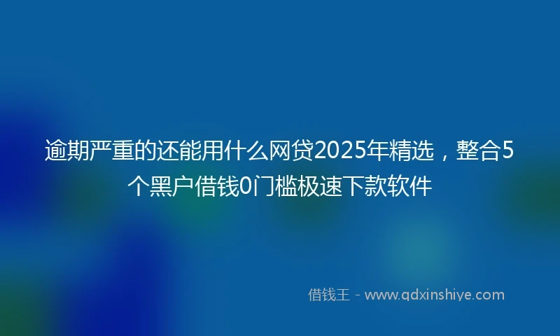 逾期严重的还能用什么网贷2025年精选，整合5个黑户借钱0门槛极速下款软件