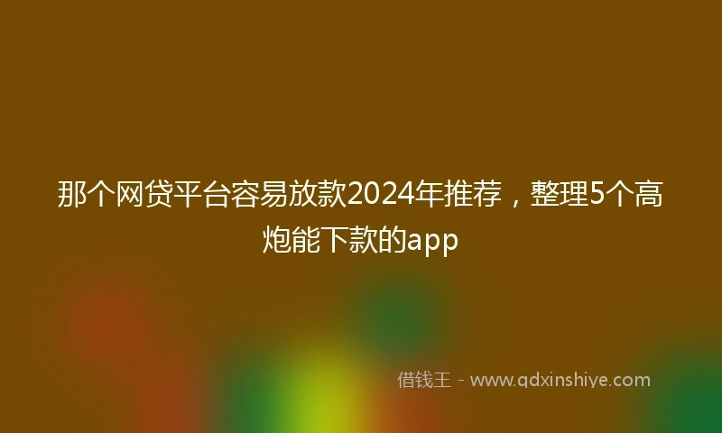 那个网贷平台容易放款2024年推荐，整理5个高炮能下款的app