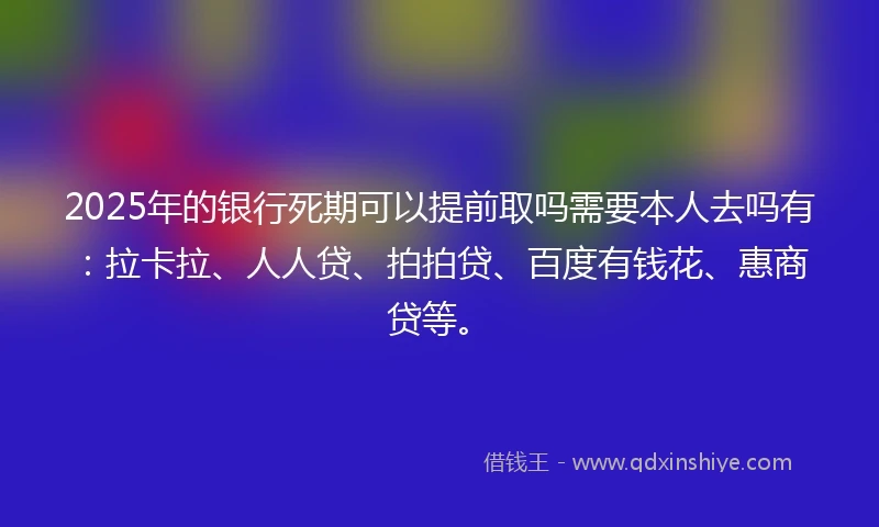 2025年的银行死期可以提前取吗需要本人去吗有：拉卡拉、人人贷、拍拍贷、百度有钱花、惠商贷等。