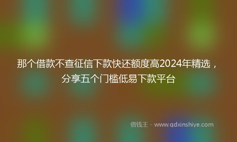 那个借款不查征信下款快还额度高2024年精选，分享五个门槛低易下款平台