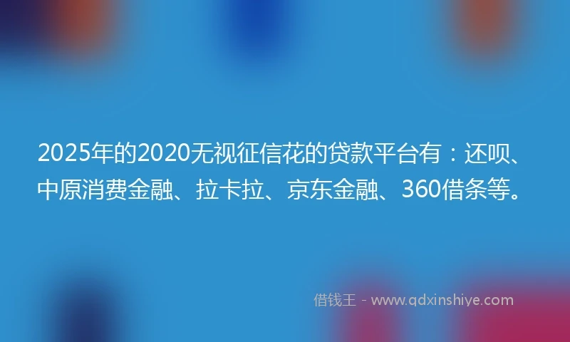 2025年的2020无视征信花的贷款平台有：还呗、中原消费金融、拉卡拉、京东金融、360借条等。