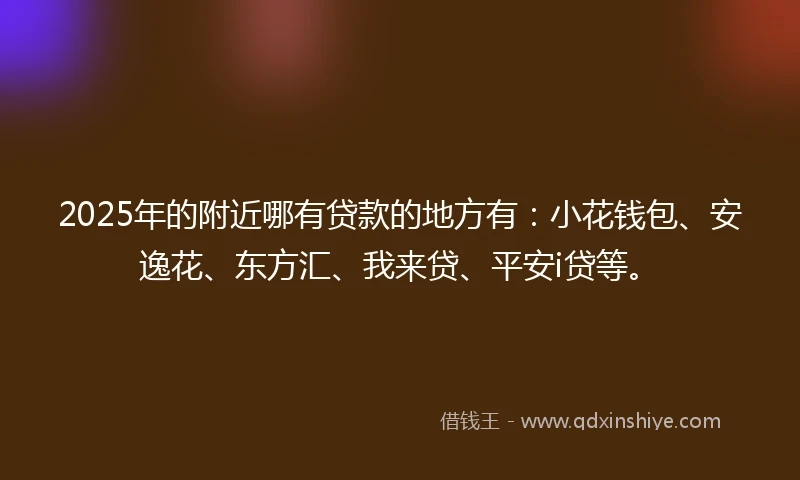 2025年的附近哪有贷款的地方有：小花钱包、安逸花、东方汇、我来贷、平安i贷等。