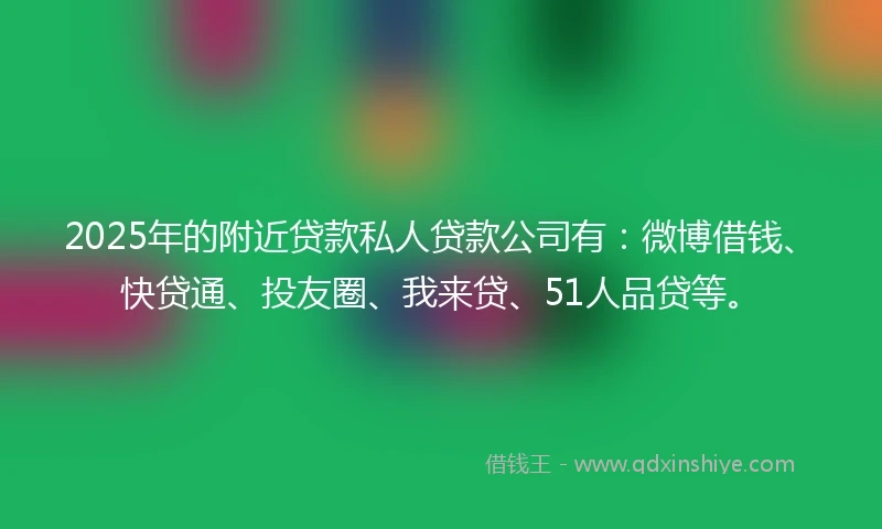 2025年的附近贷款私人贷款公司有：微博借钱、快贷通、投友圈、我来贷、51人品贷等。