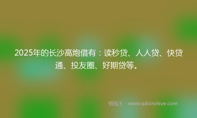 2025年的长沙高炮借有：读秒贷、人人贷、快贷通、投友圈、好期贷等。