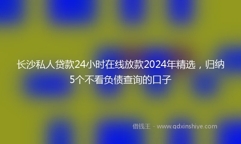 长沙私人贷款24小时在线放款2024年精选，归纳5个不看负债查询的口子