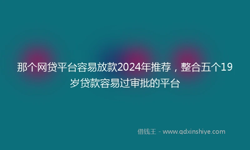 那个网贷平台容易放款2024年推荐，整合五个19岁贷款容易过审批的平台