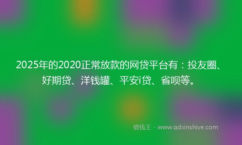 2025年的2020正常放款的网贷平台有：投友圈、好期贷、洋钱罐、平安i贷、省呗等。