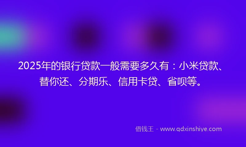 2025年的银行贷款一般需要多久有：小米贷款、替你还、分期乐、信用卡贷、省呗等。