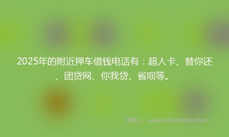 2025年的附近押车借钱电话有：超人卡、替你还、团贷网、你我贷、省呗等。
