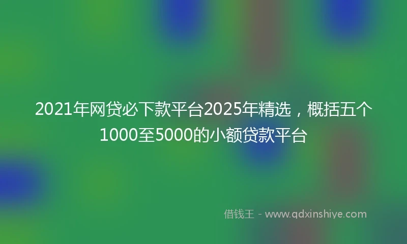 2021年网贷必下款平台2025年精选，概括五个1000至5000的小额贷款平台