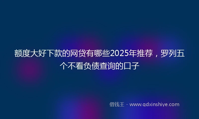 额度大好下款的网贷有哪些2025年推荐，罗列五个不看负债查询的口子