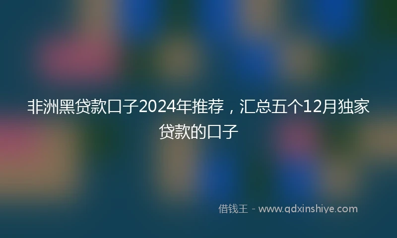 非洲黑贷款口子2024年推荐，汇总五个12月独家贷款的口子