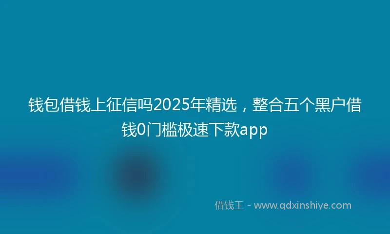 钱包借钱上征信吗2025年精选，整合五个黑户借钱0门槛极速下款app