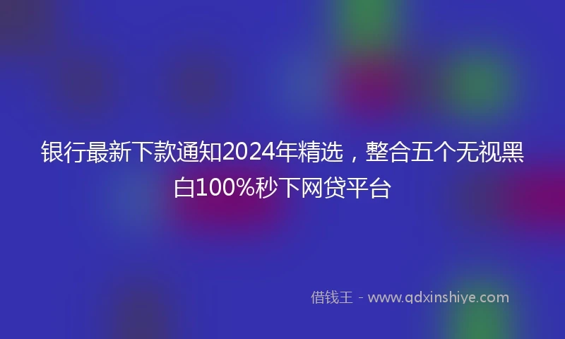 银行最新下款通知2024年精选，整合五个无视黑白100%秒下网贷平台