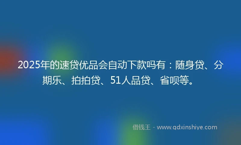 2025年的速贷优品会自动下款吗有：随身贷、分期乐、拍拍贷、51人品贷、省呗等。