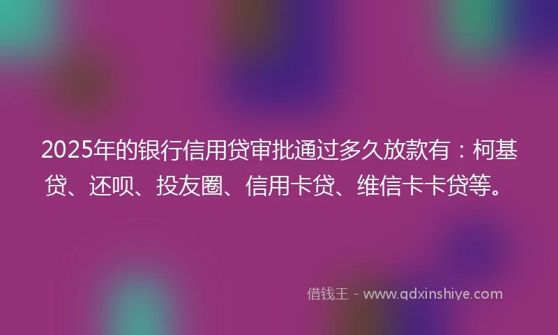 2025年的银行信用贷审批通过多久放款有：柯基贷、还呗、投友圈、信用卡贷、维信卡卡贷等。