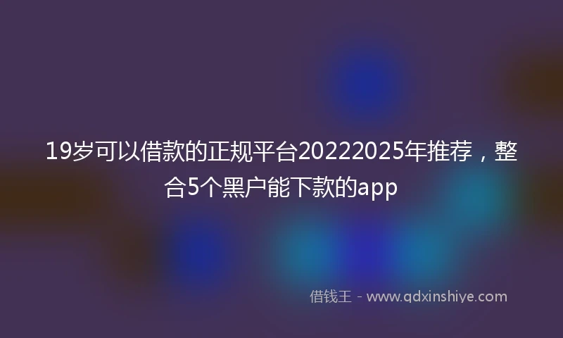 19岁可以借款的正规平台20222025年推荐，整合5个黑户能下款的app