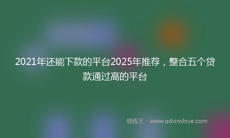 2021年还能下款的平台2025年推荐，整合五个贷款通过高的平台