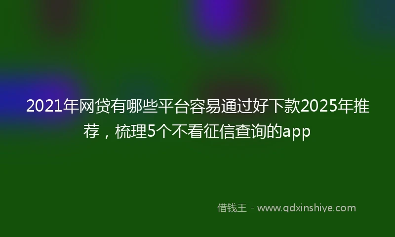 2021年网贷有哪些平台容易通过好下款2025年推荐，梳理5个不看征信查询的app