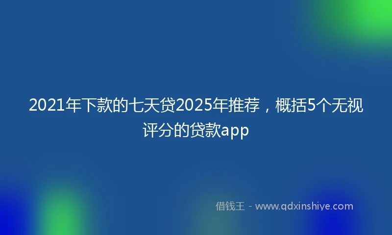 2021年下款的七天贷2025年推荐，概括5个无视评分的贷款app