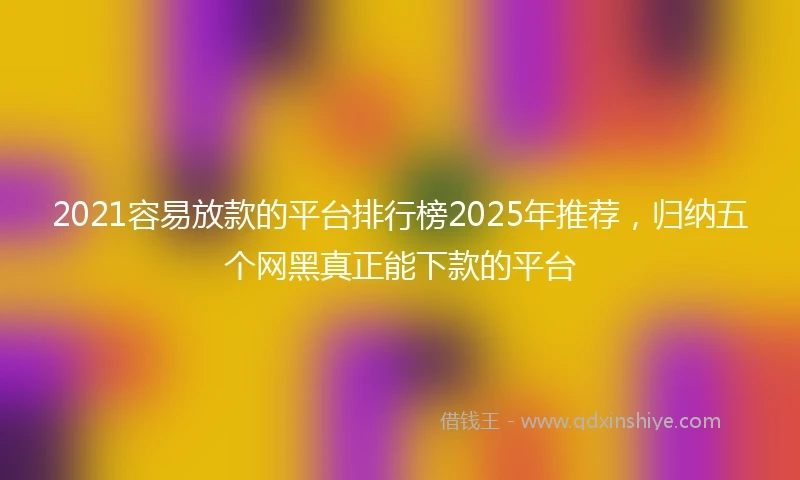 2021容易放款的平台排行榜2025年推荐，归纳五个网黑真正能下款的平台