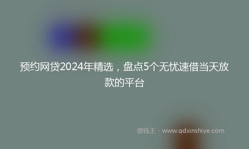 预约网贷2024年精选，盘点5个无忧速借当天放款的平台