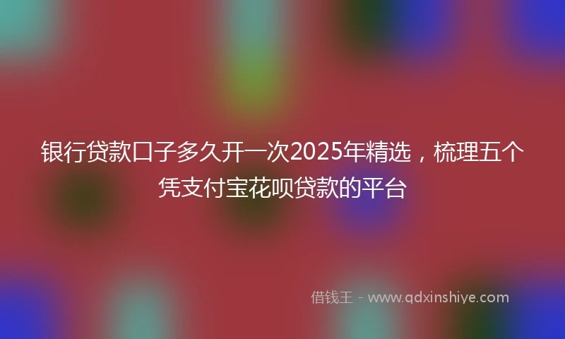 银行贷款口子多久开一次2025年精选，梳理五个凭支付宝花呗贷款的平台
