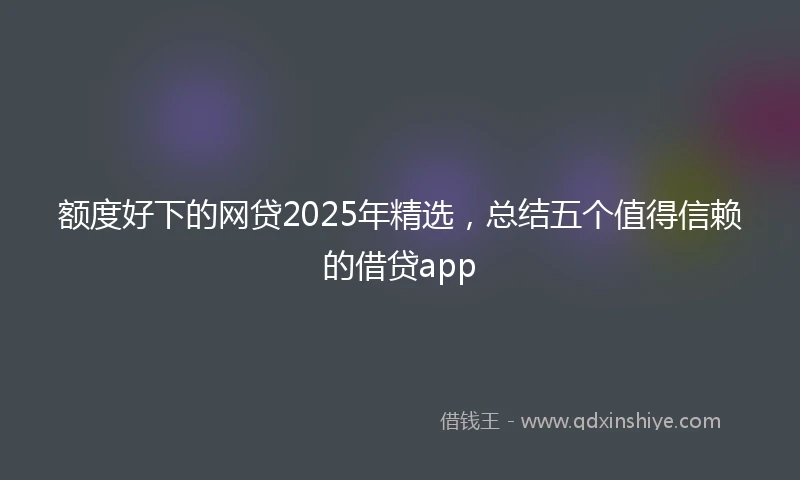 额度好下的网贷2025年精选，总结五个值得信赖的借贷app