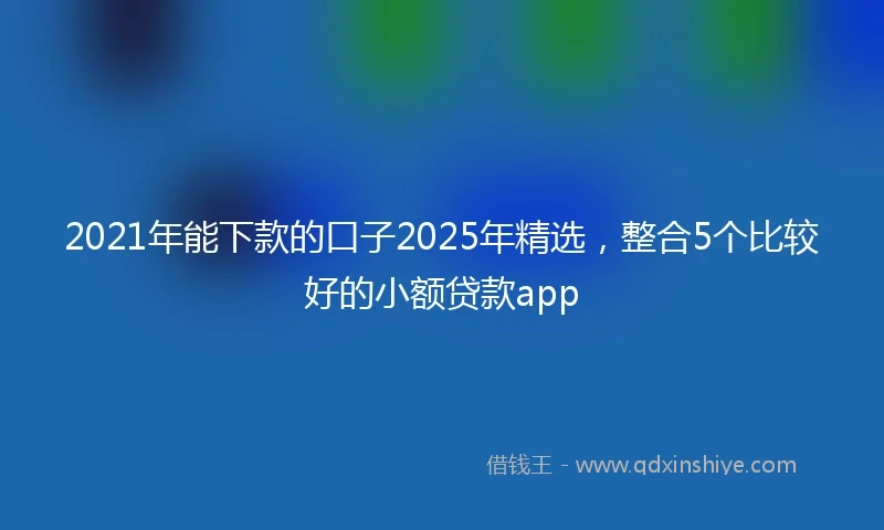 2021年能下款的口子2025年精选，整合5个比较好的小额贷款app