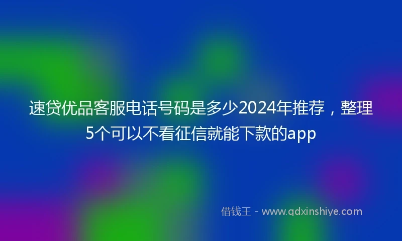 速贷优品客服电话号码是多少2024年推荐，整理5个可以不看征信就能下款的app