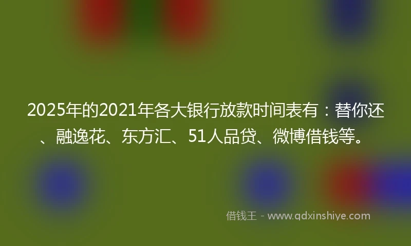 2025年的2021年各大银行放款时间表有：替你还、融逸花、东方汇、51人品贷、微博借钱等。