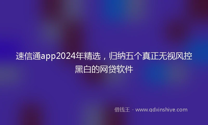 速信通app2024年精选，归纳五个真正无视风控黑白的网贷软件