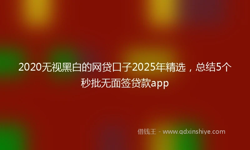 2020无视黑白的网贷口子2025年精选，总结5个秒批无面签贷款app