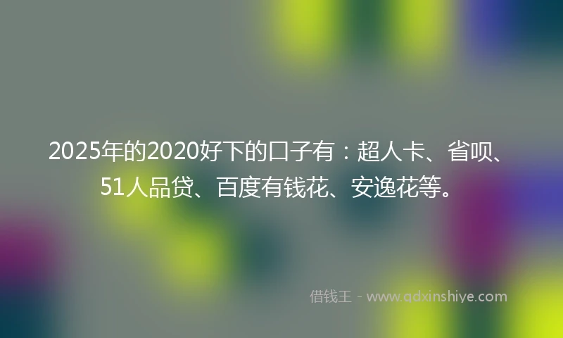 2025年的2020好下的口子有：超人卡、省呗、51人品贷、百度有钱花、安逸花等。