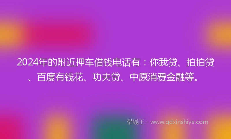 2024年的附近押车借钱电话有：你我贷、拍拍贷、百度有钱花、功夫贷、中原消费金融等。