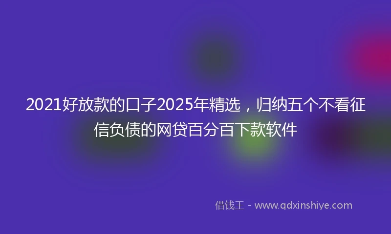 2021好放款的口子2025年精选，归纳五个不看征信负债的网贷百分百下款软件