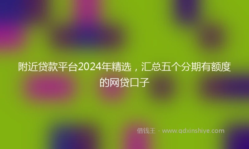 附近贷款平台2024年精选，汇总五个分期有额度的网贷口子