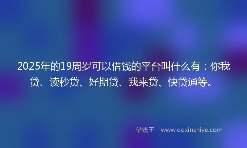 2025年的19周岁可以借钱的平台叫什么有：你我贷、读秒贷、好期贷、我来贷、快贷通等。